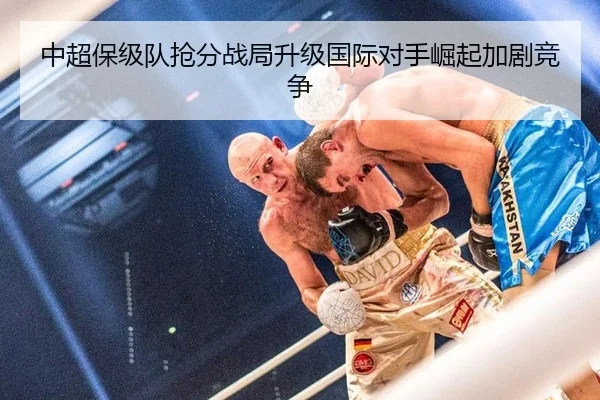 中超保级队抢分战局升级国际对手崛起加剧竞争